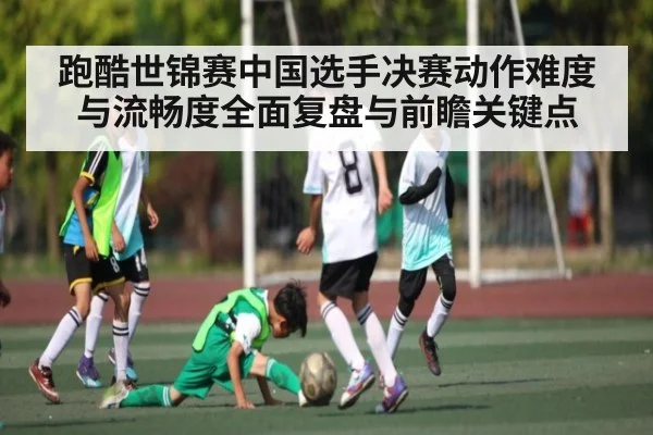 跑酷世锦赛中国选手决赛动作难度与流畅度全面复盘与前瞻关键点